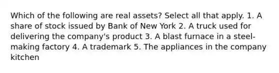 Which of the following are real assets? Select all that apply. 1. A share of stock issued by Bank of New York 2. A truck used for delivering the company's product 3. A blast furnace in a steel-making factory 4. A trademark 5. The appliances in the company kitchen