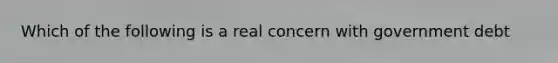 Which of the following is a real concern with government debt