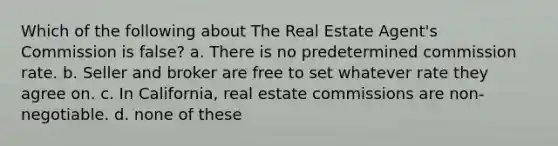 Which of the following about The Real Estate Agent's Commission is false? a. There is no predetermined commission rate. b. Seller and broker are free to set whatever rate they agree on. c. In California, real estate commissions are non-negotiable. d. none of these