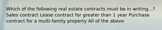 Which of the following real estate contracts must be in writing...? Sales contract Lease contract for greater than 1 year Purchase contract for a multi-family property All of the above