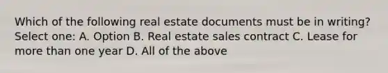 Which of the following real estate documents must be in writing? Select one: A. Option B. Real estate sales contract C. Lease for more than one year D. All of the above