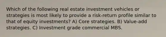 Which of the following real estate investment vehicles or strategies is most likely to provide a risk-return profile similar to that of equity investments? A) Core strategies. B) Value-add strategies. C) Investment grade commercial MBS.