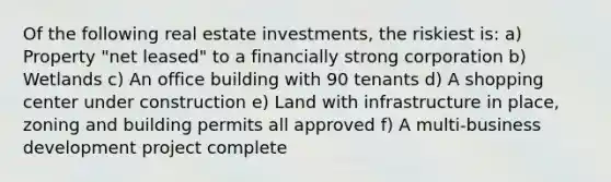 Of the following real estate investments, the riskiest is: a) Property "net leased" to a financially strong corporation b) Wetlands c) An office building with 90 tenants d) A shopping center under construction e) Land with infrastructure in place, zoning and building permits all approved f) A multi-business development project complete