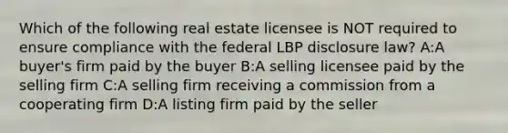 Which of the following real estate licensee is NOT required to ensure compliance with the federal LBP disclosure law? A:A buyer's firm paid by the buyer B:A selling licensee paid by the selling firm C:A selling firm receiving a commission from a cooperating firm D:A listing firm paid by the seller