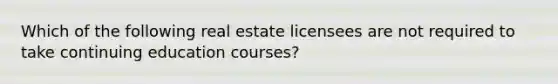 Which of the following real estate licensees are not required to take continuing education courses?