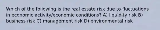 Which of the following is the real estate risk due to fluctuations in economic activity/economic conditions? A) liquidity risk B) business risk C) management risk D) environmental risk