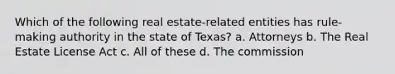 Which of the following real estate-related entities has rule-making authority in the state of Texas? a. Attorneys b. The Real Estate License Act c. All of these d. The commission