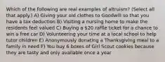 Which of the following are real examples of altruism? (Select all that apply.) A) Giving your old clothes to Goodwill so that you have a tax deduction B) Visiting a nursing home to make the residents feel valued C) Buying a 20 raffle ticket for a chance to win a free car D) Volunteering your time at a local school to help tutor children E) Anonymously donating a Thanksgiving meal to a family in need F) You buy 6 boxes of Girl Scout cookies because they are tasty and only available once a year