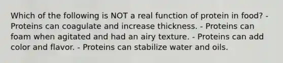 Which of the following is NOT a real function of protein in food? - Proteins can coagulate and increase thickness. - Proteins can foam when agitated and had an airy texture. - Proteins can add color and flavor. - Proteins can stabilize water and oils.