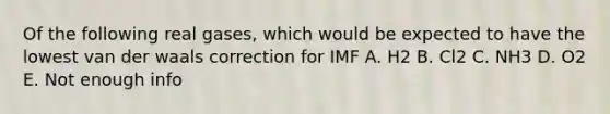 Of the following <a href='https://www.questionai.com/knowledge/kSXJl3syou-real-gas' class='anchor-knowledge'>real gas</a>es, which would be expected to have the lowest van der waals correction for IMF A. H2 B. Cl2 C. NH3 D. O2 E. Not enough info