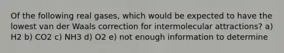 Of the following real gases, which would be expected to have the lowest van der Waals correction for intermolecular attractions? a) H2 b) CO2 c) NH3 d) O2 e) not enough information to determine