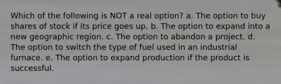 Which of the following is NOT a real option? a. The option to buy shares of stock if its price goes up. b. The option to expand into a new geographic region. c. The option to abandon a project. d. The option to switch the type of fuel used in an industrial furnace. e. The option to expand production if the product is successful.