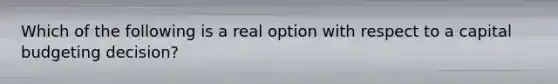 Which of the following is a real option with respect to a capital budgeting​ decision?