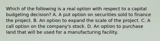 Which of the following is a real option with respect to a capital budgeting​ decision? A. A put option on securities sold to finance the project. B. An option to expand the scale of the project. C. A call option on the​ company's stock. D. An option to purchase land that will be used for a manufacturing facility.