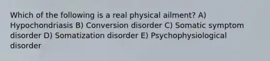 Which of the following is a real physical ailment? A) Hypochondriasis B) Conversion disorder C) Somatic symptom disorder D) Somatization disorder E) Psychophysiological disorder