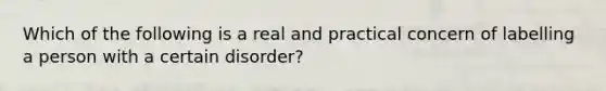 Which of the following is a real and practical concern of labelling a person with a certain disorder?