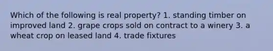 Which of the following is real property? 1. standing timber on improved land 2. grape crops sold on contract to a winery 3. a wheat crop on leased land 4. trade fixtures