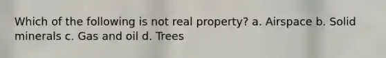 Which of the following is not real property? a. Airspace b. Solid minerals c. Gas and oil d. Trees