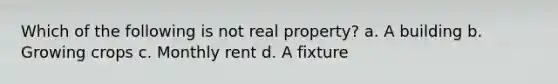 Which of the following is not real property? a. A building b. Growing crops c. Monthly rent d. A fixture