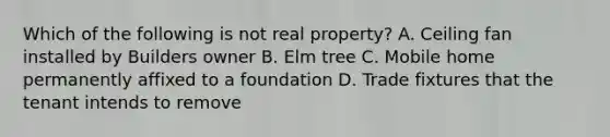 Which of the following is not real property? A. Ceiling fan installed by Builders owner B. Elm tree C. Mobile home permanently affixed to a foundation D. Trade fixtures that the tenant intends to remove