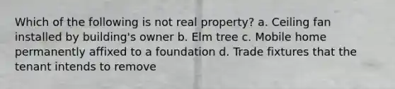 Which of the following is not real property? a. Ceiling fan installed by building's owner b. Elm tree c. Mobile home permanently affixed to a foundation d. Trade fixtures that the tenant intends to remove