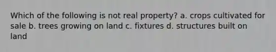 Which of the following is not real property? a. crops cultivated for sale b. trees growing on land c. fixtures d. structures built on land