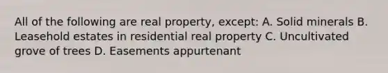 All of the following are real property, except: A. Solid minerals B. Leasehold estates in residential real property C. Uncultivated grove of trees D. Easements appurtenant