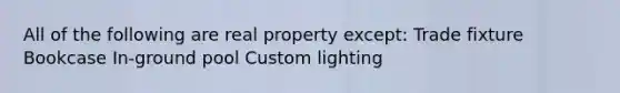 All of the following are real property except: Trade fixture Bookcase In-ground pool Custom lighting