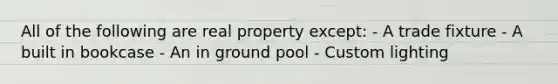 All of the following are real property except: - A trade fixture - A built in bookcase - An in ground pool - Custom lighting