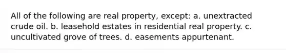 All of the following are real property, except: a. unextracted crude oil. b. leasehold estates in residential real property. c. uncultivated grove of trees. d. easements appurtenant.