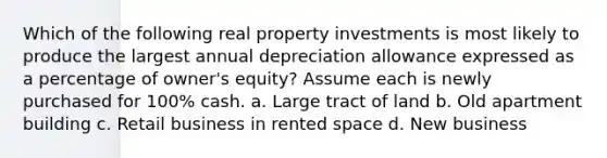 Which of the following real property investments is most likely to produce the largest annual depreciation allowance expressed as a percentage of owner's equity? Assume each is newly purchased for 100% cash. a. Large tract of land b. Old apartment building c. Retail business in rented space d. New business