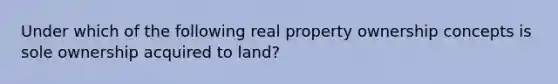 Under which of the following real property ownership concepts is sole ownership acquired to land?