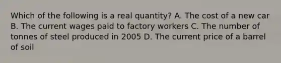 Which of the following is a real quantity? A. The cost of a new car B. The current wages paid to factory workers C. The number of tonnes of steel produced in 2005 D. The current price of a barrel of soil