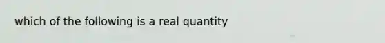 which of the following is a real quantity