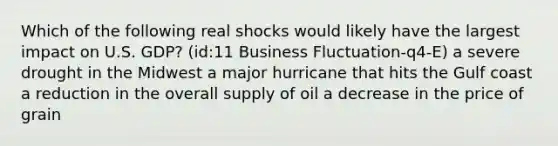 Which of the following real shocks would likely have the largest impact on U.S. GDP? (id:11 Business Fluctuation-q4-E) a severe drought in the Midwest a major hurricane that hits the Gulf coast a reduction in the overall supply of oil a decrease in the price of grain