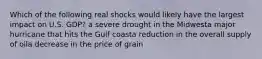 Which of the following real shocks would likely have the largest impact on U.S. GDP? a severe drought in the Midwesta major hurricane that hits the Gulf coasta reduction in the overall supply of oila decrease in the price of grain