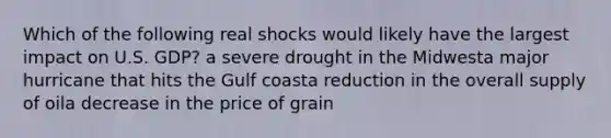 Which of the following real shocks would likely have the largest impact on U.S. GDP? a severe drought in the Midwesta major hurricane that hits the Gulf coasta reduction in the overall supply of oila decrease in the price of grain