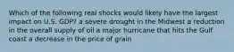 Which of the following real shocks would likely have the largest impact on U.S. GDP? a severe drought in the Midwest a reduction in the overall supply of oil a major hurricane that hits the Gulf coast a decrease in the price of grain