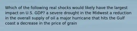 Which of the following real shocks would likely have the largest impact on U.S. GDP? a severe drought in the Midwest a reduction in the overall supply of oil a major hurricane that hits the Gulf coast a decrease in the price of grain