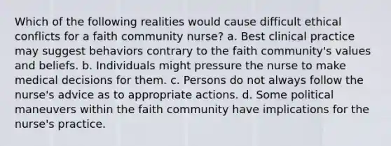 Which of the following realities would cause difficult ethical conflicts for a faith community nurse? a. Best clinical practice may suggest behaviors contrary to the faith community's values and beliefs. b. Individuals might pressure the nurse to make medical decisions for them. c. Persons do not always follow the nurse's advice as to appropriate actions. d. Some political maneuvers within the faith community have implications for the nurse's practice.