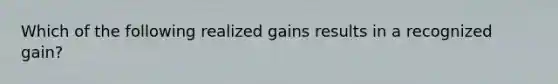 Which of the following realized gains results in a recognized gain?