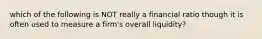 which of the following is NOT really a financial ratio though it is often used to measure a firm's overall liquidity?