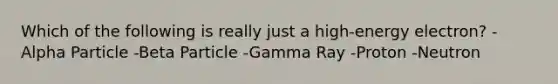 Which of the following is really just a high-energy electron? -Alpha Particle -Beta Particle -Gamma Ray -Proton -Neutron
