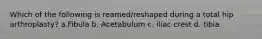 Which of the following is reamed/reshaped during a total hip arthroplasty? a.Fibula b. Acetabulum c. iliac crest d. tibia