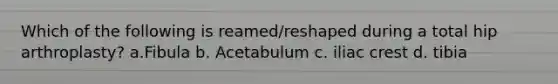 Which of the following is reamed/reshaped during a total hip arthroplasty? a.Fibula b. Acetabulum c. iliac crest d. tibia