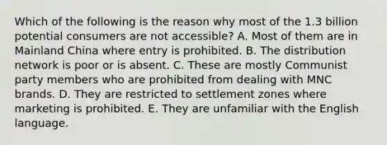 Which of the following is the reason why most of the 1.3 billion potential consumers are not accessible? A. Most of them are in Mainland China where entry is prohibited. B. The distribution network is poor or is absent. C. These are mostly Communist party members who are prohibited from dealing with MNC brands. D. They are restricted to settlement zones where marketing is prohibited. E. They are unfamiliar with the English language.