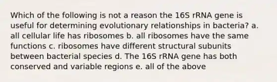 Which of the following is not a reason the 16S rRNA gene is useful for determining evolutionary relationships in bacteria? a. all cellular life has ribosomes b. all ribosomes have the same functions c. ribosomes have different structural subunits between bacterial species d. The 16S rRNA gene has both conserved and variable regions e. all of the above