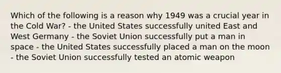 Which of the following is a reason why 1949 was a crucial year in the Cold War? - the United States successfully united East and West Germany - the Soviet Union successfully put a man in space - the United States successfully placed a man on the moon - the Soviet Union successfully tested an atomic weapon