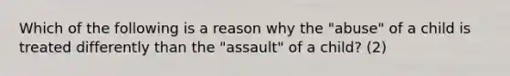 Which of the following is a reason why the "abuse" of a child is treated differently than the "assault" of a child? (2)