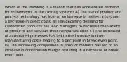 Which of the following is a reason that has accelerated demand for refinements to the costing system? A] The use of product and process technology has lead to an increase in indirect costs and a decrease in direct costs. B] The declining demand for customized products has lead managers to decrease the variety of products and services their companies offer. C] The increased of automated processes has led to the increase in direct manufacturing costs leading to a decrease in break-even point. D] The increasing competition in product markets has led to an increase in contribution margin resulting in a decrease of break-even point.